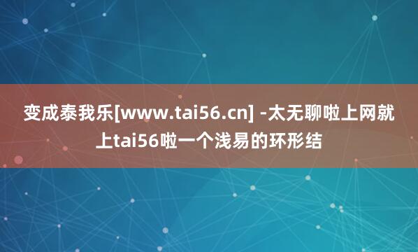 变成泰我乐[www.tai56.cn] -太无聊啦上网就上tai56啦一个浅易的环形结