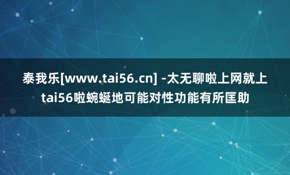 泰我乐[www.tai56.cn] -太无聊啦上网就上tai56啦蜿蜒地可能对性功能有所匡助