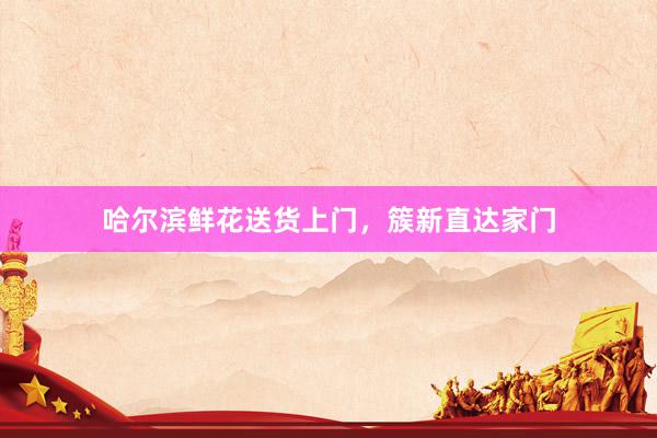 哈尔滨鲜花送货上门，簇新直达家门